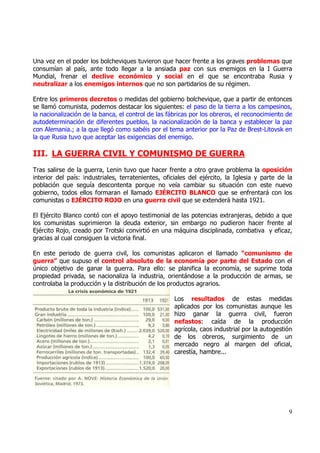 Una vez en el poder los bolcheviques tuvieron que hacer frente a los graves problemas que
consumían al país, ante todo llegar a la ansiada paz con sus enemigos en la I Guerra
Mundial, frenar el declive económico y social en el que se encontraba Rusia y
neutralizar a los enemigos internos que no son partidarios de su régimen.

Entre los primeros decretos o medidas del gobierno bolchevique, que a partir de entonces
se llamó comunista, podemos destacar los siguientes: el paso de la tierra a los campesinos,
la nacionalización de la banca, el control de las fábricas por los obreros, el reconocimiento de
autodeterminación de diferentes pueblos, la nacionalización de la banca y establecer la paz
con Alemania.; a la que llegó como sabéis por el tema anterior por la Paz de Brest-Litovsk en
la que Rusia tuvo que aceptar las exigencias del enemigo.

III. LA GUERRA CIVIL Y COMUNISMO DE GUERRA
Tras salirse de la guerra, Lenin tuvo que hacer frente a otro grave problema la oposición
interior del país: industriales, terratenientes, oficiales del ejército, la Iglesia y parte de la
población que seguía descontenta porque no veía cambiar su situación con este nuevo
gobierno, todos ellos formaran el llamado EJÉRCITO BLANCO que se enfrentará con los
comunistas o EJÉRCITO ROJO en una guerra civil que se extenderá hasta 1921.

El Ejército Blanco contó con el apoyo testimonial de las potencias extranjeras, debido a que
los comunistas suprimieron la deuda exterior, sin embargo no pudieron hacer frente al
Ejército Rojo, creado por Trotski convirtió en una máquina disciplinada, combativa y eficaz,
gracias al cual consiguen la victoria final.

En este periodo de guerra civil, los comunistas aplicaron el llamado “comunismo de
guerra” que supuso el control absoluto de la economía por parte del Estado con el
único objetivo de ganar la guerra. Para ello: se planifica la economía, se suprime toda
propiedad privada, se nacionaliza la industria, orientándose a la producción de armas, se
controlaba la producción y la distribución de los productos agrarios.

                                                    Los resultados de estas medidas
                                                    aplicados por los comunistas aunque les
                                                    hizo ganar la guerra civil, fueron
                                                    nefastos: caída de la producción
                                                    agrícola, caos industrial por la autogestión
                                                    de los obreros, surgimiento de un
                                                    mercado negro al margen del oficial,
                                                    carestía, hambre...




                                                                                               9
 