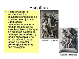 Escultura A diferencia de la arquitectura, los escultores románticos no volvieron sus ojos a la Edad Media, manteniendo en cierta medida las pautas del  Neoclasicismo  a las que sin embargo dotaron de un mayor  movimiento  y fuerza  expresiva . Los temas más utilizados fueron de carácter  contemporáneo  más   que mitológico.   Carpeaux: la danza Rudé: la Marsellesa 