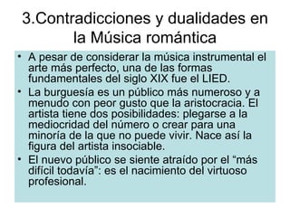3.Contradicciones y dualidades en la Música romántica A pesar de considerar la música instrumental el arte más perfecto, una de las formas fundamentales del siglo XIX fue el LIED. La burguesía es un público más numeroso y a menudo con peor gusto que la aristocracia. El artista tiene dos posibilidades: plegarse a la mediocridad del número o crear para una minoría de la que no puede vivir. Nace así la figura del artista insociable. El nuevo público se siente atraído por el “más difícil todavía”: es el nacimiento del virtuoso profesional. 