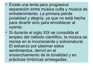 Existe una lenta pero progresiva separación entre música culta y música de entretenimiento. La primera pierde jovialidad y alegría, ya que no está hecha para divertir sino para ennoblecer al oyente. Si durante el siglo XIX se consolida el empleo del método científico, la música se recrea en lo inconsciente y sobrenatural. El esfuerzo por plasmar estos sentimientos, derivó en el ensanchamiento de la tonalidad y en prácticas tímbricas arriesgadas. 