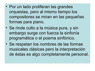 Por un lado proliferan las grandes orquestas, pero al mismo tiempo los compositores se miran en las pequeñas formas para piano. Se rinde culto a la música pura, y sin embargo surge con fuerza la sinfonía programática o el poema sinfónico. Se respetan los nombres de las formas musicales clásicas pero la interpretación de éstas es algo completamente personal. 
