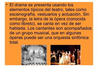 El drama se presenta usando los elementos típicos del teatro, tales como escenografía, vestuarios y actuación. Sin embargo, la letra de la ópera (conocida como libreto), se canta en vez de ser hablada. Los cantantes son acompañados de un grupo musical, que en algunas óperas puede ser una orquesta sinfónica total.  
