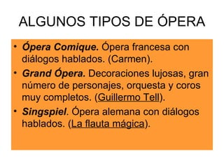 ALGUNOS TIPOS DE ÓPERA Ópera Comique.  Ópera francesa con diálogos hablados. (Carmen). Grand Ópera.  Decoraciones lujosas, gran número de personajes, orquesta y coros muy completos. ( Guillermo Tell ). Singspiel . Ópera alemana con diálogos hablados. ( La flauta mágica ). 