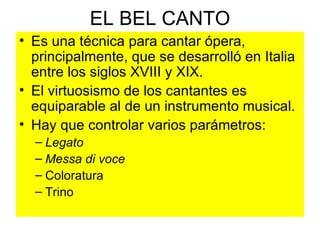 EL BEL CANTO Es una técnica para cantar ópera, principalmente, que se desarrolló en Italia entre los siglos XVIII y XIX. El virtuosismo de los cantantes es equiparable al de un instrumento musical. Hay que controlar varios parámetros: Legato Messa   di   voce Coloratura Trino  