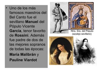 Uno de los más famosos maestros del Bel Canto fue el sevillano  Manuel  del Pópulo Vicente  García , tenor favorito de  Rossini . Además fue padre de dos de las mejores sopranos de todas las épocas: María Malibrán  y Pauline Viardot Ntra. Sra. del Pópulo (azulejo sevillano) 