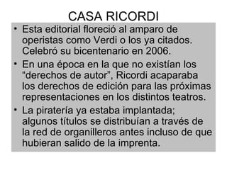 CASA RICORDI Esta editorial floreció al amparo de operistas como Verdi o los ya citados. Celebró su bicentenario en 2006. En una época en la que no existían los “derechos de autor”, Ricordi acaparaba los derechos de edición para las próximas representaciones en los distintos teatros. La piratería ya estaba implantada; algunos títulos se distribuían a través de la red de organilleros antes incluso de que hubieran salido de la imprenta. 