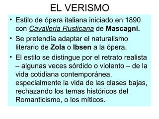EL VERISMO Estilo de ópera italiana iniciado en 1890 con  Cavalleria Rusticana  de  Mascagni. Se pretendía adaptar el naturalismo literario de  Zola  o  Ibsen  a la ópera. El estilo se distingue por el retrato realista – algunas veces sórdido o violento – de la vida cotidiana contemporánea, especialmente la vida de las clases bajas, rechazando los temas históricos del Romanticismo, o los míticos.  