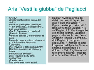 Aria “Vesti la giubba” de Pagliacci CANIO ¡Declamar! Mientras preso del delirio no sé ya qué digo ni qué hago! Y, sin embargo,... es necesario... que te esfuerces! ¡Bah! ¿Eres o no un hombre? ¡Eres un Payaso! Vistes la casaca y te enharinas la cara. La gente paga y quiere reírse aquí y, si Arlequín te levanta a Colombina, ¡ríe, Payaso, y todos aplaudirán! Cambias en chanzas el dolor y llanto; en burlas los sollozos... ¡Ríe, Payaso, de tu amor destrozado! ¡Ríe del dolor que envenena tu corazón !  Recitar! / Mentre preso del delirio non so più / quel che dice e quel che faccio! / Eppur... e d'uopo... sforzati! / Bah, se' tu forse un uom! / Tu se' Pagliaccio! / Vesti la giubba e la faccia infarina. La gente paga e rider vuole qua, / e se Arlecchin t'invola Colombina, / ridi, Pagliaccio, e ognun applaudirà! / Tramuta in lazzi lo spasmo ed il pianto; / in una smorfia il singhiozzo e il dolore... / Ridi, Pagliaccio, sul taro amore infranto! / Ridi del duol / che t'avvelena il cor!..."  