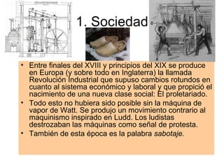 1. Sociedad Entre finales del XVIII y principios del XIX se produce en Europa (y sobre todo en Inglaterra) la llamada Revolución Industrial que supuso cambios rotundos en cuanto al sistema económico y laboral y que propició el nacimiento de una nueva clase social: El proletariado. Todo esto no hubiera sido posible sin la máquina de vapor de Watt. Se produjo un movimiento contrario al maquinismo inspirado en Ludd. Los ludistas destrozaban las máquinas como señal de protesta. También de esta época es la palabra  sabotaje. 