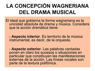 LA CONCEPCIÓN WAGNERIANA DEL DRAMA MUSICAL El ideal que gobierna la forma wagneriana es la unicidad absoluta de drama y música. Considera que la acción dramática tiene: -  Aspecto interior . Es territorio de la música instrumental, es decir, de la orquesta. -  Aspecto exterior . Las palabras cantadas ponen en claro los sucesos o situaciones en particular que constituyen las manifestaciones externas de la acción. Las líneas vocales son parte de la textura polifónica.  