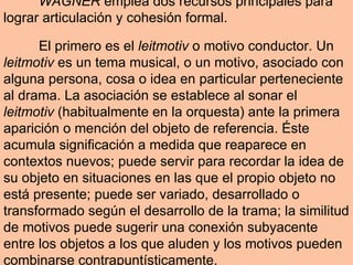 WAGNER  emplea dos recursos principales para lograr articulación y cohesión formal.  El primero es el  leitmotiv  o motivo conductor. Un  leitmotiv  es un tema musical, o un motivo, asociado con alguna persona, cosa o idea en particular perteneciente al drama. La asociación se establece al sonar el  leitmotiv  (habitualmente en la orquesta) ante la primera aparición o mención del objeto de referencia. Éste acumula significación a medida que reaparece en contextos nuevos; puede servir para recordar la idea de su objeto en situaciones en las que el propio objeto no está presente; puede ser variado, desarrollado o transformado según el desarrollo de la trama; la similitud de motivos puede sugerir una conexión subyacente entre los objetos a los que aluden y los motivos pueden combinarse contrapuntísticamente. 