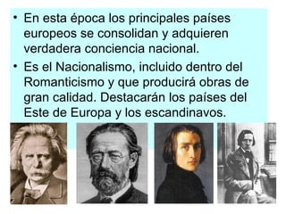En esta época los principales países europeos se consolidan y adquieren verdadera conciencia nacional. Es el Nacionalismo, incluido dentro del Romanticismo y que producirá obras de gran calidad. Destacarán los países del Este de Europa y los escandinavos. 