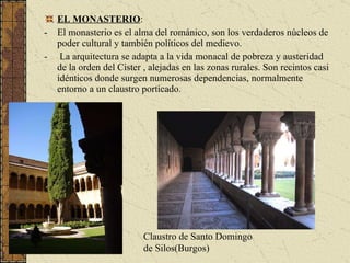 EL MONASTERIO : El monasterio es el alma del románico, son los verdaderos núcleos de poder cultural y también políticos del medievo. La arquitectura se adapta a la vida monacal de pobreza y austeridad de la orden del Cister , alejadas en las zonas rurales. Son recintos casi idénticos donde surgen numerosas dependencias, normalmente entorno a un claustro porticado. Claustro de Santo Domingo de Silos(Burgos) 