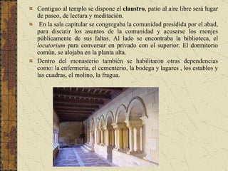 Contiguo al templo se dispone el  claustro , patio al aire libre será lugar de paseo, de lectura y meditación.  En la sala capitular se congregaba la comunidad presidida por el abad, para discutir los asuntos de la comunidad y acusarse los monjes públicamente de sus faltas. Al lado se encontraba la biblioteca, el  locutorium  para conversar en privado con el superior. El dormitorio común, se alojaba en la planta alta. Dentro del monasterio también se habilitaron otras dependencias como: la enfermería, el cementerio, la bodega y lagares , los establos y las cuadras, el molino, la fragua.  