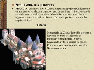 PECULIARIDADES EUROPEAS . FRANCIA :  durante el s.XI y XII era un país disgregado políticamente en numerosos condados y ducados, esto determinará  la inexistencia de un poder centralizador y el desarrollo de focos artísticos en distintas regiones con características diversas. Se habla, por tanto de escuelas arquitectónicas. Borgoña Monasterio de Cluny : destruido durante la Revolución francesa, ejemplo de monasterio benedictinio. 5 naves, bóvedas de arista, la central de cañón. Contiene girola con 5 capillas radiales. Numerosas torres. 
