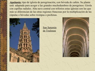 Aquitania:   tipo de iglesia de peregrinación, con bóveda de cañón. Su planta está  adaptada para acoger a las grandes muchedumbres de peregrinos. Girola con capillas radiales. Alta nave central con triforios   estas iglesias son las que más se diferencian de las otras regiones francesas por la multiplicación de las cúpulas o bóvedas sobre trompas o pechinas. San Saturnín de Toulouse 