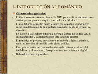 1- INTRODUCCIÓN AL ROMÁNICO. Características generales: El término románico se acuña en el s.XIX, para unificar los numerosos estilos que surgen en la arquitectura de los s.s. XI al XII. El uso del arco de medio punto y la bóveda de cañón se podría ver como una derivación de la arquitectura romana, de ahí el término de románico. En cuanto a la escultura-pintura la herencia clásica no se deja ver, el antinaturalismo y la desproporción será la tónica general. El románico se propone proclamar el triunfo de la Iglesia cristiana, todo se subordina al servicio de la gloria de Dios. Es el primer estilo internacional occidental cristiano, es el arte del feudalismo y el monacato. Pero pronto será sustituido por el gótico. Habrá diferencias regionales. 