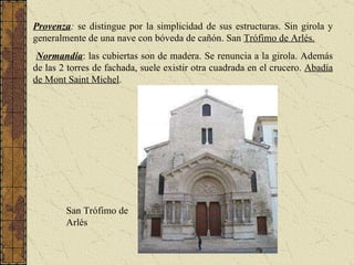 Provenza :  se distingue por la simplicidad de sus estructuras. Sin girola y generalmente de una nave con bóveda de cañón. San  Trófimo de Arlés. Normandía : las cubiertas son de madera. Se renuncia a la girola. Además de las 2 torres de fachada, suele existir otra cuadrada en el crucero.  Abadía de Mont Saint Michel . San Trófimo de Arlés 
