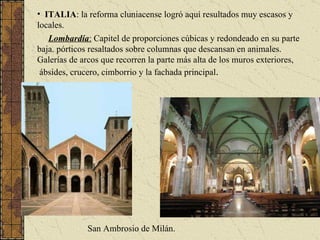 ITALIA : la reforma cluniacense logró aquí resultados muy escasos y locales.  Lombardía :  Capitel de proporciones cúbicas y redondeado en su parte baja. pórticos resaltados sobre columnas que descansan en animales. Galerías de arcos que recorren la parte más alta de los muros exteriores,  ábsides, crucero, cimborrio y la fachada principal . San Ambrosio de Milán. 