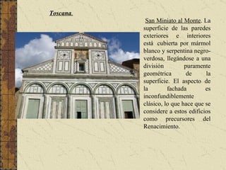 Toscana . San Miniato al Monte . La superficie de las paredes exteriores e interiores está  cubierta por mármol blanco y serpentina negro-verdosa, llegándose a una división puramente geométrica de la superficie. El aspecto de la fachada es inconfundiblemente clásico, lo que hace que se considere a estos edificios como precursores del Renacimiento. 