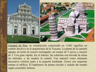 Catedral de Pisa:  su construcción comenzada en 1.O63 significa un cambio decisivo en la arquitectura de la Toscana. La planta de la catedral agrupa, en torno al crucero rectangular, un cuerpo de 5 naves y crucero de 3. Con gran cúpula. En el interior, las cubiertas con bóveda de arista las laterales, y de madera la central. Con mármol como elemento decorativo exterior junto a la arquería lombarda. Torres con arquerías rodean el edificio. El baptisterio de planta circular y aislada del templo según costumbre italiana.   