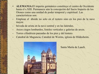 ALEMANIA: El imperio germánico constituye el centro de Occidente hasta el s.XIII. Permanece aún la concepción del Sacro Imperio de los Otones como una unidad de poder temporal y espiritual. Las características son: Emplean el  ábside no solo en el testero sino en los pies de la nave mayor. bóveda de arista en la nave central y en las laterales. Arcos ciegos lombardos, listeles verticales y galerías de arcos. Torres cilíndricas pareadas de los pies y del testero. Catedral de Maguncia, Catedral de Worms, iglesia de Hildesheim. Santa María de Laach. 
