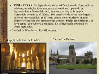 INGLATERRA:   Su dependencia de las edificaciones de Normandía es evidente; es más, las formas normandas continúan operando en Inglaterra hasta finales del s.XII, momento en que en la propia Normandía domina ya el Gótico. Son catedrales de naves muy largas y cruceros muy acusados; en el tramo central de estos, tienen un gran cimborrio cuadrado con proporciones de torre. Suelen tener tribuna y la nave central con cubierta de madera. En la decoración dominan los temas rectilíneos. - Catedral de Winchester, Ely, Gloucester. Capilla de la torre de Londres Catedral de Durham 