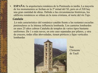 ESPAÑA:  la arquitectura románica de la Península es tardía. La mayoría de los monumentos se fechan en la 2ª mitad del XI, pero en el XII hay una gran cantidad de obras. Debido a las circunstancias históricas, los edificios románicos se sitúan en la zona cristiana, al norte del río Tajo. Cataluña Lo más característico del románico catalán frente a las restantes escuelas peninsulares es la intensa influencia lombarda. Los canteros lombardos en unos 25 años cubren Cataluña de templos de varios tipos bastante uniformes. De 1 o más naves, en este caso separadas por pilares, y otra de crucero, todas ellas abovedadas, tienen pórticos y fajas verticales lombardas   San Clemente de Taull 