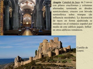 Castillo de Loarre. Aragón :  Catedral de Jaca : de 3 naves con pilares cruciformes y columnas alternadas; terminada en  ábsides semicirculares; crucero con bóveda semiesférica sobre trompas (de influencia mozárabe). La decoración de tacos en forma ajedrezada se introduce en el románico español por medio de este edificio jaqués. Influir  en otros edificios románicos. 