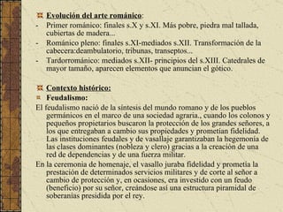 Evolución del arte románico : Primer románico: finales s.X y s.XI. Más pobre, piedra mal tallada, cubiertas de madera... Románico pleno: finales s.XI-mediados s.XII. Transformación de la cabecera:deambulatorio, tribunas, transeptos... Tardorrománico: mediados s.XII- principios del s.XIII. Catedrales de mayor tamaño, aparecen elementos que anuncian el gótico. Contexto histórico:   Feudalismo: El feudalismo nació de la síntesis del mundo romano y de los pueblos germánicos en el marco de una sociedad agraria., cuando los colonos y pequeños propietarios buscaron la protección de los grandes señores, a los que entregaban a cambio sus propiedades y prometían fidelidad. Las instituciones feudales y de vasallaje garantizaban la hegemonía de las clases dominantes (nobleza y clero) gracias a la creación de una red de dependencias y de una fuerza militar.  En la ceremonia de homenaje, el vasallo juraba fidelidad y prometía la prestación de determinados servicios militares y de corte al señor a cambio de protección y, en ocasiones, era investido con un feudo (beneficio) por su señor, creándose así una estructura piramidal de soberanías presidida por el rey.  