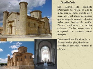 Castilla-León San Martín de Fromista  (Palencia): Se refleja en ella la influencia de Jaca. Consta de 3 naves de igual altura, de manera que es ciega la central; cubiertas todas con bóveda de cañón. Pilares cruciformes con medias columnas. Cimborrio con tambor octogonal con ventanas sobre trompas.  Dos torrecillas cilíndricas de la fachada de los pies, donde van alojadas las escaleras, rematan el edificio   