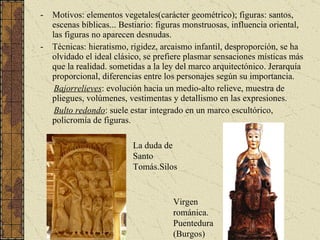 Motivos: elementos vegetales(carácter geométrico); figuras: santos, escenas bíblicas... Bestiario: figuras monstruosas, influencia oriental, las figuras no aparecen desnudas. Técnicas: hieratismo, rigidez, arcaismo infantil, desproporción, se ha olvidado el ideal clásico, se prefiere plasmar sensaciones místicas más que la realidad. sometidas a la ley del marco arquitectónico. Jerarquía proporcional, diferencias entre los personajes según su importancia. Bajorrelieves : evolución hacia un medio-alto relieve, muestra de pliegues, volúmenes, vestimentas y detallismo en las expresiones. Bulto redondo : suele estar integrado en un marco escultórico, policromía de figuras. La duda de Santo Tomás.Silos Virgen románica. Puentedura (Burgos) 