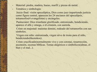 Material: piedra, madera, hueso, marfil y piezas de metal. Temática y simbología: Juicio final: visión apocalíptica, Dios como juez impartiendo justicia como figura central, aparecen los 24 ancianos del apocalipsis, tetramorfos(4 evangelistas) y arcángeles. Pantocrator: Dios triunfante glorificado, entronizado, bendiciendo, aparece el alfa y omega, o el crismón, con aureola. Cristo en majestad: maiestas domini, rodeado del tetramorfos con sus símbolos. Virgen con niño: entronizada, virgen sirve de trono para el niño, bendiciendo(theotokos). Cristo crucificado(normalmente vivo y con corona), resurrección, ascensión, escenas bíblicas. Temas alegóricos o simbólicos(almas, el bien y el mal...). 