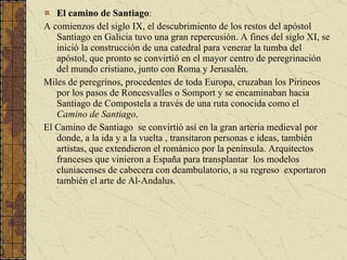 El camino de Santiago : A comienzos del siglo IX, el descubrimiento de los restos del apóstol Santiago en Galicia tuvo una gran repercusión. A fines del siglo XI, se inició la construcción de una catedral para venerar la tumba del apóstol, que pronto se convirtió en el mayor centro de peregrinación del mundo cristiano, junto con Roma y Jerusalén. Miles de peregrinos, procedentes de toda Europa, cruzaban los Pirineos por los pasos de Roncesvalles o Somport y se encaminaban hacia Santiago de Compostela a través de una ruta conocida como el  Camino de Santiago . El Camino de Santiago  se convirtió así en la gran arteria medieval por donde, a la ida y a la vuelta , transitaron personas e ideas, también artistas, que extendieron el románico por la península. Arquitectos franceses que vinieron a España para transplantar  los modelos cluniacenses de cabecera con deambulatorio, a su regreso  exportaron también el arte de Al-Andalus.  