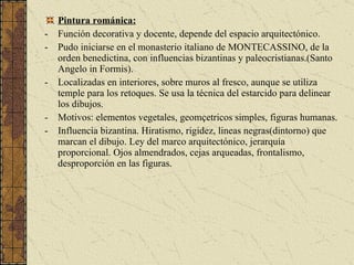 Pintura románica: Función decorativa y docente, depende del espacio arquitectónico. Pudo iniciarse en el monasterio italiano de MONTECASSINO, de la orden benedictina, con influencias bizantinas y paleocristianas.(Santo Angelo in Formis). Localizadas en interiores, sobre muros al fresco, aunque se utiliza temple para los retoques. Se usa la técnica del estarcido para delinear los dibujos. Motivos: elementos vegetales, geomçetricos simples, figuras humanas. Influencia bizantina. Hiratismo, rigidez, lineas negras(dintorno) que marcan el dibujo. Ley del marco arquitectónico, jerarquía proporcional. Ojos almendrados, cejas arqueadas, frontalismo, desproporción en las figuras. 