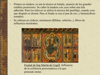 Pintura en madera: se usa la técnica al temple, anuncio de los grandes retablos posteriores. Se cubre la madera con yeso sobre una tela adherida. Para los relieves se utiliza la técnica del pastillaje, usando yeso que después se dorará. Para el fondo se usa el pan de oro, y barniz(efecto esmalte). Se utilizan en códices, miniaturas (Biblias, salterios..), libros de influencia mozárabes. Frontal de San Martín de Urgell . Influencia de la orfebrería prerrománica a la que pretende imitar. 