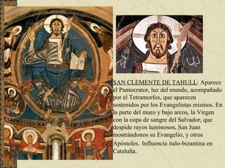 SAN CLEMENTE DE TAHULL : Aparece el Pantocrator, luz del mundo, acompañado por el Tetramorfos, que aparecen sostenidos por los Evangelistas mismos. En la parte del muro y bajo arcos, la Virgen con la copa de sangre del Salvador, que despide rayos luminosos, San Juan mostrándonos su Evangelio, y otros Apóstoles .  Influencia italo-bizantina en Cataluña. 