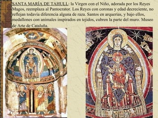 SANTA MARÍA DE TAHULL : la Virgen con el Niño, adorada por los Reyes Magos, reemplaza al Pantocrator. Los Reyes con coronas y edad decreciente, no reflejan todavía diferencia alguna de raza. Santos en arquerías, y bajo ellos, medallones con animales inspirados en tejidos, cubren la parte del muro. Museo de Arte de Cataluña.   