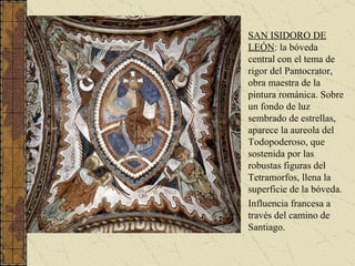 SAN ISIDORO DE LEÓN : la bóveda central con el tema de rigor del Pantocrator, obra maestra de la pintura románica. Sobre un fondo de luz sembrado de estrellas, aparece la aureola del Todopoderoso, que sostenida por las robustas figuras del Tetramorfos, llena la superficie de la bóveda.  Influencia francesa a través del camino de Santiago. 