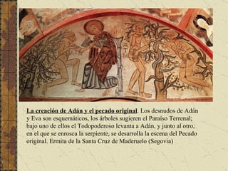 La creación de Adán y el pecado original . Los desnudos de Adán y Eva son esquemáticos, los árboles sugieren el Paraíso Terrenal; bajo uno de ellos el Todopoderoso levanta a Adán, y junto al otro, en el que se enrosca la serpiente, se desarrolla la escena del Pecado original. Ermita de la Santa Cruz de Maderuelo (Segovia) 