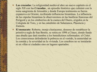 Las cruzadas :  La religiosidad medieval abre un nuevo capítulo en el siglo XII con las  Cruzadas  , un episodio histórico que culminó con la toma sangrienta de Jerusalén y donde Europa testimonia su fuerza expansiva en Oriente, recibiendo influencias bizantinas. La influencia de las cúpulas bizantinas la observaremos en las basílicas francesas del Perigord y en los cimborrios de la cuenca del Duero, erigidos en la Colegiata de Toro, y en las catedrales de Salamanca, Plasencia y Zamora.  El monacato : Roberto, monje cluniacense, deseoso de restablecer la primitiva regla de San Benito, se retira en 1098 a Citaux, donde funda una abadía que dará nombre a los benedictinos reformados: el Cister. Los cistercienses defenderán la pobreza en el vestido, la austeridad en la comida y la severidad en la vivienda. Los cenobios no se instalarán ni en villas ni ciudades sino en lugares apartados.  