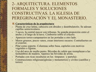 2- ARQUITECTURA. ELEMENTOS FORMALES Y SOLUCIONES CONSTRUCTIVAS. LA IGLESIA DE PEREGRINACIÓN Y EL MONASTERIO. Características de la arquitectura : Planta de cruz latina, cabecera con ábsides y deambulatorio. Se adosan capillas semicirculares. 3 naves, la central mayor con tribunas. Se guarda proporción entre el ancho y el largo de la nave. Cimborrio sobre el crucero. Aparecen torres-campanarios en las portadas u otro lado. Muros gruesos, pocos vanos, crean interiores oscuros. Contrafuertes en el exterior. Pilar como soporte. Columnas sobre basa, capiteles con motivos vegetales o figuras. Uso del arco de medio punto. Bóvedas de cañón que reemplazan a las techumbres de madera. Aparece las bóvedas de arista. Portadas con ricas esculturas en los  tímpanos  y parteluz. Construcciones religiosas(iglesias y monasterios) y civiles (castillos y torres) 