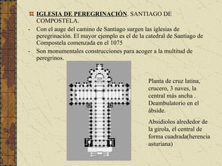 IGLESIA DE PEREGRINACIÓN . SANTIAGO DE COMPOSTELA. Con el auge del camino de Santiago surgen las iglesias de peregrinación. El mayor ejemplo es el de la catedral de Santiago de Compostela comenzada en el 1075 Son monumentales construcciones para acoger a la multitud de peregrinos. Planta de cruz latina, crucero, 3 naves, la central más ancha . Deambulatorio en el ábside. Absidiolos alrededor de la girola, el central de forma cuadrada(herencia asturiana) 