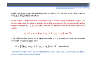 Estado tensional plano: (Cuando la tensión en la dirección paralela al eje del sondeo es
nula, p.ej. muy cerca del hastial).
En este caso, la distribución de tensiones en una sección normal al sondeo es igual a la
de una placa con un agujero circular sometida a un campo de tensiones principales
mayor y menor σ1p y σ2p. En esta situación las tensiones en el entorno del hueco
serían:
0 2 cos 2
Y la deformación diametral δi experimentada por el sondeo en una determinada
dirección "i" vendría dada por :
2 cos 2 (ecuación A)
Para el USBM (los pares de medidores forman 60 entre ellos) se obtiene un sistema
de 3 ec. tipo A, que resuelto daría:
 