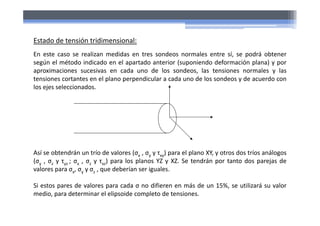 Estado de tensión tridimensional:
En este caso se realizan medidas en tres sondeos normales entre sí, se podrá obtener
según el método indicado en el apartado anterior (suponiendo deformación plana) y por
aproximaciones sucesivas en cada uno de los sondeos, las tensiones normales y las
tensiones cortantes en el plano perpendicular a cada uno de los sondeos y de acuerdo con
los ejes seleccionados.
Así se obtendrán un trío de valores (σx , σy y τxy) para el plano XY, y otros dos tríos análogos
(σy , σz y τyz ; σx , σz y τxz) para los planos YZ y XZ. Se tendrán por tanto dos parejas de
valores para σx, σy y σz , que deberían ser iguales.
Si estos pares de valores para cada σ no difieren en más de un 15%, se utilizará su valor
medio, para determinar el elipsoide completo de tensiones.
 