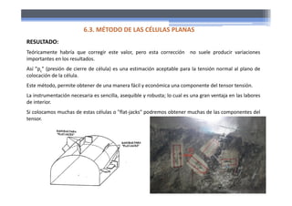RESULTADO:
Teóricamente habría que corregir este valor, pero esta corrección no suele producir variaciones
importantes en los resultados.
Así "pc" (presión de cierre de célula) es una estimación aceptable para la tensión normal al plano de
colocación de la célula.
Este método, permite obtener de una manera fácil y económica una componente del tensor tensión.
La instrumentación necesaria es sencilla, asequible y robusta; lo cual es una gran ventaja en las labores
de interior.
Si colocamos muchas de estas células o "flat‐jacks" podremos obtener muchas de las componentes del
tensor.
6.3. MÉTODO DE LAS CÉLULAS PLANAS
 