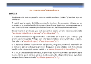 Se debe cerrar o aislar un pequeño tramo de sondeo, mediante "packers" y bombear agua en
su interior.
A medida que la presión de fluido aumenta, las tensiones de compresión iniciales que se
producen en la pared del sondeo disminuyen hasta alcanzar localmente tensiones negativas o
tracciones. Al alcanzar un valor igual al de la resistencia a tracción se forma una fractura.
En ese instante la presión de agua en la zona aislada alcanza un valor máximo denominado
"presión de iniciación de la fractura", o "presión crítica" PC.
Si se continúa bombeando agua la fractura se extiende, por lo que el agua se escapa y la
presión va disminuyendo. Al llegar a un valor determinado de presión, la fractura se cierra.
Este valor es la "presión de cierre" o "shut‐in‐pressure" o PS.
Si se detiene el bombeo y se mantienen los "packers", el agua va penetrando lentamente en
la formación porosa hasta que las presiones de agua en la zona sellada y en la formación se
equilibren. En este punto la presión medida es la presión de poro de la formación o P0.
A su vez, si una vez cerrada la fractura, la presión de inyección aumentase por encima de la
tensión normal que la cierra, la grieta se abrirá nuevamente. Esta presión a la que la grieta se
vuelve a abrir es la denominada "presión de reapertura" o PC2.
6.4. FRACTURACIÓN HIDRÁULICA
PROCESO
 