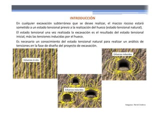 En cualquier excavación subterránea que se desee realizar, el macizo rocoso estará
sometido a un estado tensional previo a la realización del hueco (estado tensional natural).
El estado tensional una vez realizada la excavación es el resultado del estado tensional
inicial, más las tensiones inducidas por el hueco.
Es necesario un conocimiento del estado tensional natural para realizar un análisis de
tensiones en la fase de diseño del proyecto de excavación.
INTRODUCCIÓN
Esfuerzos in‐situ
Esfuerzos inducidos
Esfuerzos inducidos
Imágenes: David Córdova
 