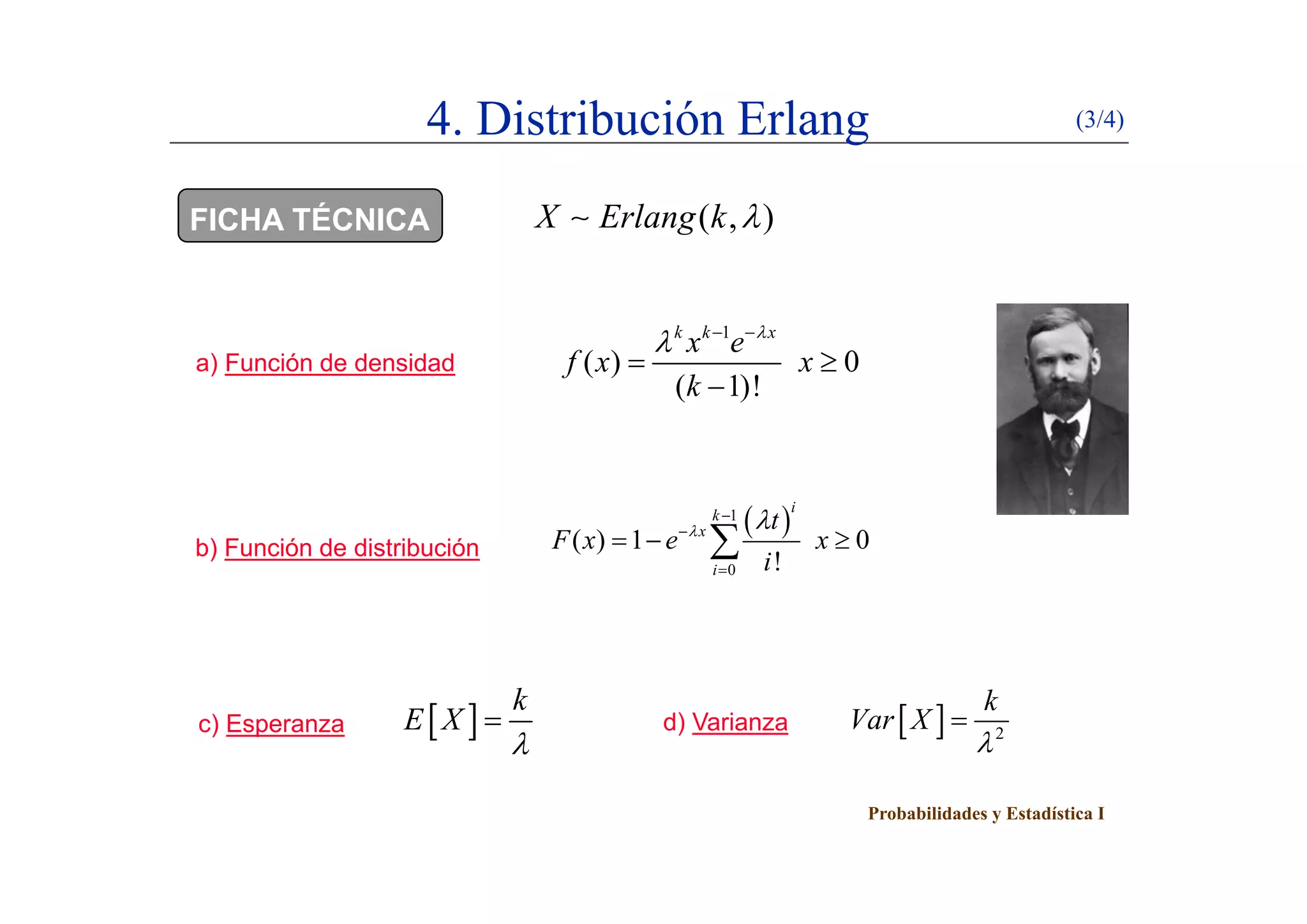 4. Distribución Erlang (3/4)
FICHA TÉCNICA ( , )X Erlang k 
) F ió d d id d
1
( ) 0
k k x
x e
f

  
a) Función de densidad ( ) 0
( 1)!
f x x
k
 

b) Función de distribución
 1
0
( ) 1 0
!
i
k
x
i
t
F x e x
i
 

  0 !i i
c) Esperanza d) Varianza 
k
E X

   2
k
Var X


Probabilidades y Estadística I
 