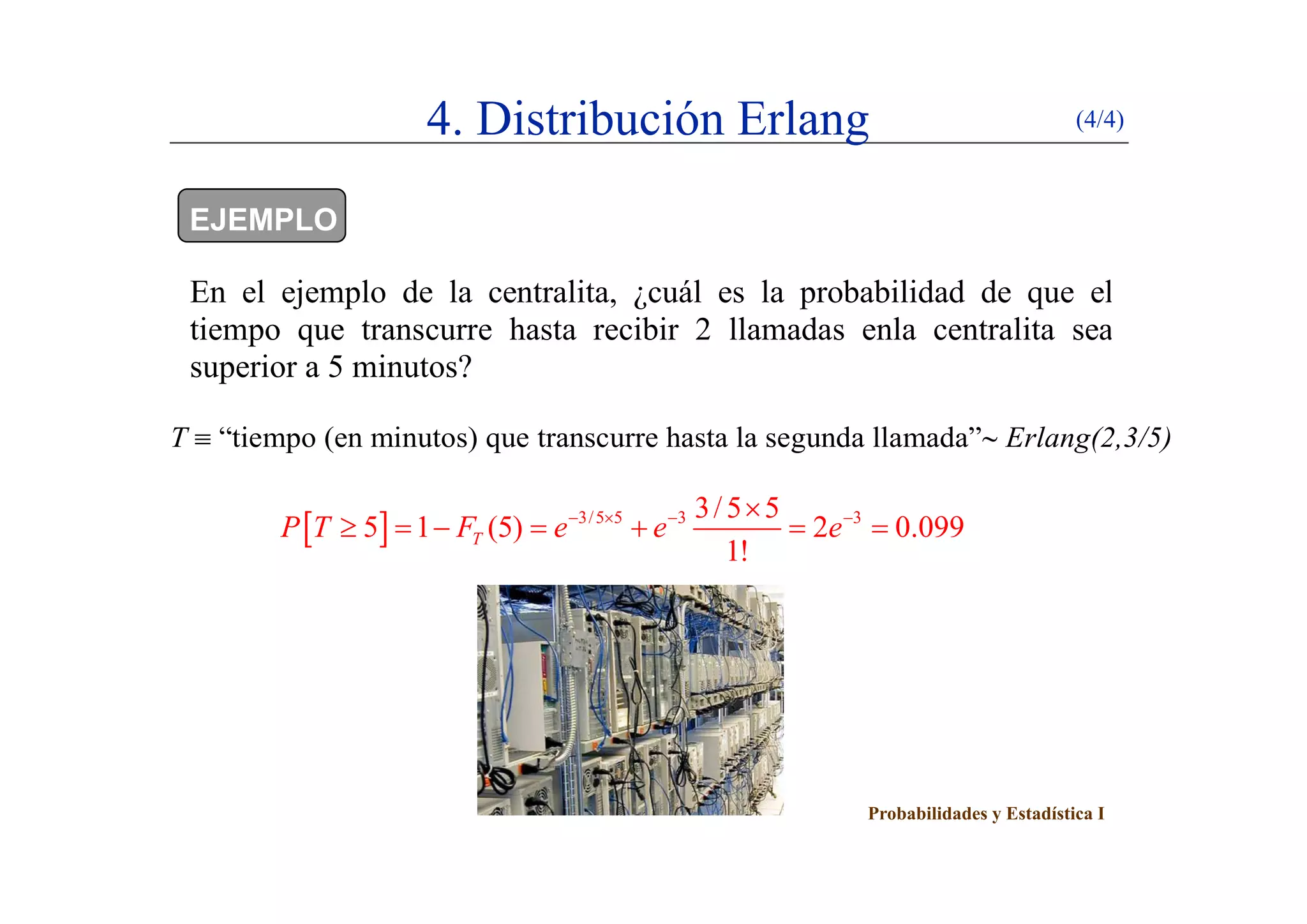 4. Distribución Erlang (4/4)
EJEMPLO
En el ejemplo de la centralita, ¿cuál es la probabilidad de que el
tiempo que transcurre hasta recibir 2 llamadas enla centralita sea
i 5 i ?superior a 5 minutos?
T  “tiempo (en minutos) que transcurre hasta la segunda llamada” Erlang(2,3/5)
  3/5 5 3 33/5 5
5 1 (5) 2 0.099
1!
TP T F e e e   
      
Probabilidades y Estadística I
 